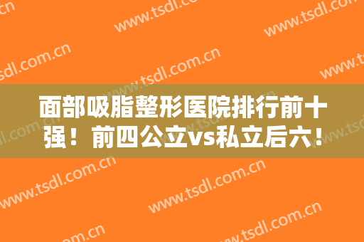 面部吸脂整形医院排行前十强！前四公立vs私立后六！孰强孰弱一目了然