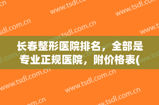 长春整形医院排名，全部是专业正规医院，附价格表(长春哪家整形医院比较好呢)
