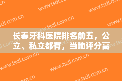 长春牙科医院排名前五，公立、私立都有，当地评分高！