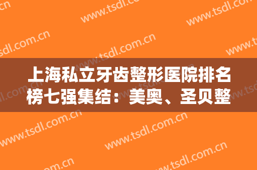 上海私立牙齿整形医院排名榜七强集结：美奥、圣贝整牙名次更新(上海整形医院排名第一的是哪一家呢?)