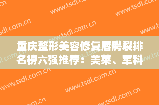 重庆整形美容修复唇腭裂排名榜六强推荐：美莱、军科实力杠杠的！(重庆排名前3位的整形美容医院)