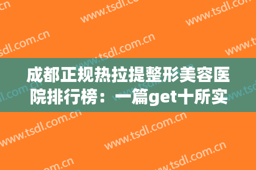 成都正规热拉提整形美容医院排行榜：一篇get十所实力整形医院~(拉皮成都三甲医院整形哪家好)