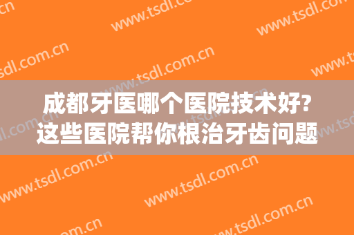 成都牙医哪个医院技术好?这些医院帮你根治牙齿问题，快来看看吧~(成都哪家医院治疗牙齿比较好)