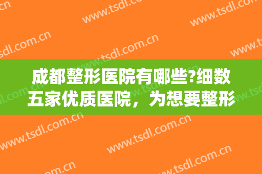 成都整形医院有哪些?细数五家优质医院，为想要整形的你提供选择~(成都整形医院排行能选成美整形)
