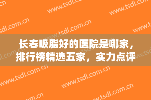 长春吸脂好的医院是哪家，排行榜精选五家，实力点评！(长春面部吸脂哪里好)