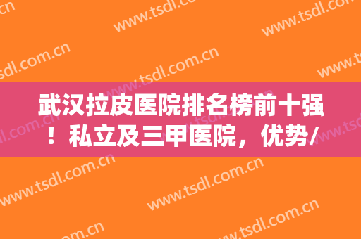 武汉拉皮医院排名榜前十强！私立及三甲医院，优势/价格一键查(重庆拉皮医院排名)