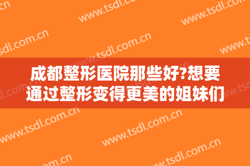 成都整形医院那些好?想要通过整形变得更美的姐妹们快来看看这份名单！