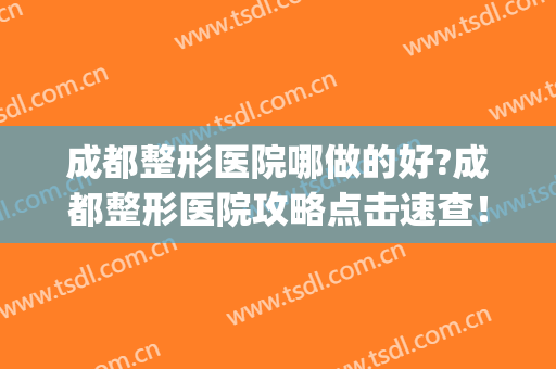 成都整形医院哪做的好?成都整形医院攻略点击速查！(成都哪家整形医院比较好呢)