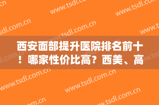 西安面部提升医院排名前十！哪家性价比高？西美、高一生可以了解！(西安面部提升哪家医院做的好)