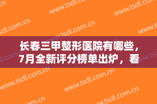 长春三甲整形医院有哪些，7月全新评分榜单出炉，看看有没有你中意的医院？