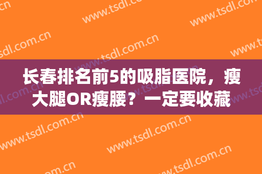 长春排名前5的吸脂医院，瘦大腿OR瘦腰？一定要收藏这份名单！(长春腿部吸脂医院)