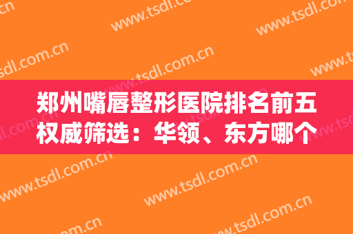 郑州嘴唇整形医院排名前五权威筛选：华领、东方哪个好|专家真相揭秘