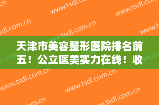 天津市美容整形医院排名前五！公立医美实力在线！收费价格也公开(天津整容医院排行)