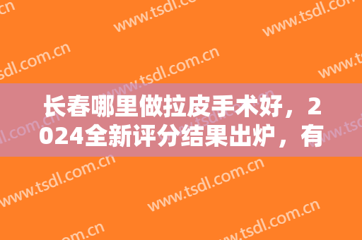 长春哪里做拉皮手术好，2024全新评分结果出炉，有这些医院：盛羽、艾尔莎
