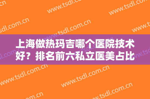 上海做热玛吉哪个医院技术好？排名前六私立医美占比多！价格优惠全揭晓！