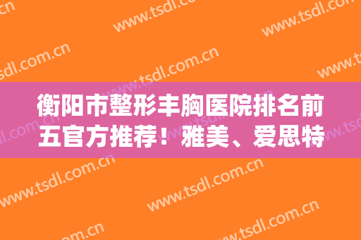 衡阳市整形丰胸医院排名前五官方推荐！雅美、爱思特哪家好|筛选步骤一览