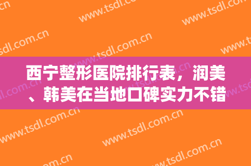 西宁整形医院排行表，润美、韩美在当地口碑实力不错！(西宁润美整形医院的口碑怎么样?)