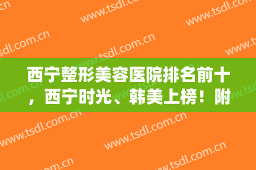 西宁整形美容医院排名前十，西宁时光、韩美上榜！附价格表明细(西宁最好的美容整形医院)