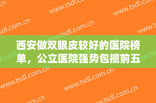 西安做双眼皮较好的医院榜单，公立医院强势包揽前五！(西安割双眼皮排名前五医院好)