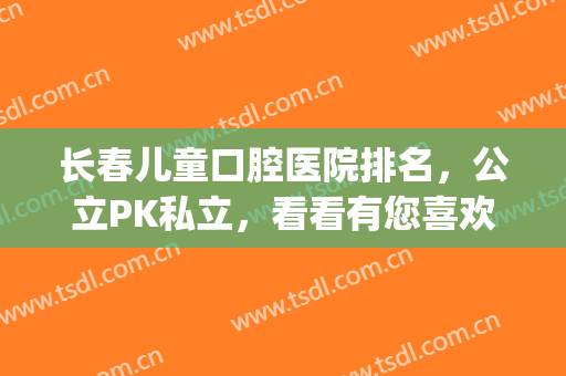 长春儿童口腔医院排名，公立PK私立，看看有您喜欢的吗？(长春市口腔医院排名前十)