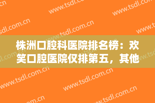 株洲口腔科医院排名榜：欢笑口腔医院仅排第五，其他医院都是哪些？(株洲儿童口腔医院排名)