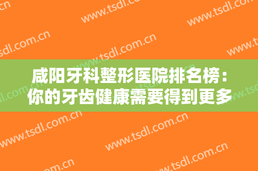 咸阳牙科整形医院排名榜：你的牙齿健康需要得到更多重视，这些医院来帮你！