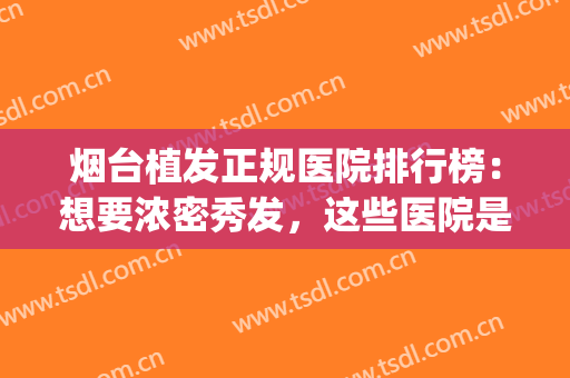 烟台植发正规医院排行榜：想要浓密秀发，这些医院是专业的！(山东省植发哪家医院效果好)