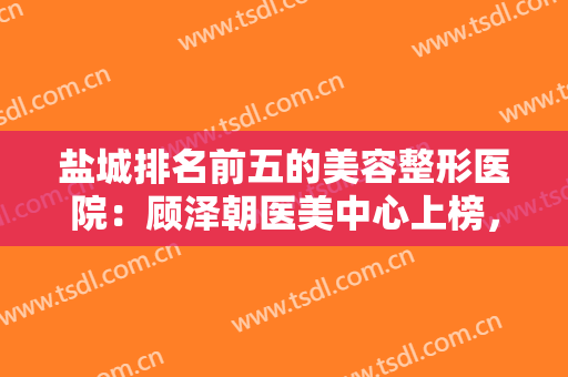 盐城排名前五的美容整形医院：顾泽朝医美中心上榜，其他医院都是哪些？