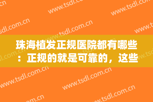 珠海植发正规医院都有哪些：正规的就是可靠的，这些医院推荐给您！(珠海哪里有三甲的植发医院)