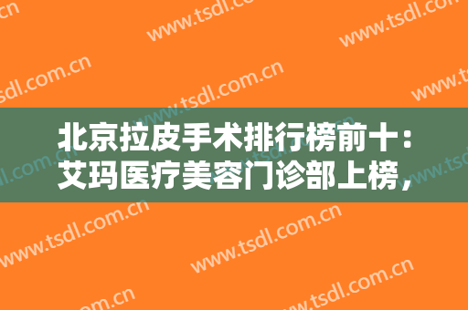 北京拉皮手术排行榜前十：艾玛医疗美容门诊部上榜，其他医院都是哪些？