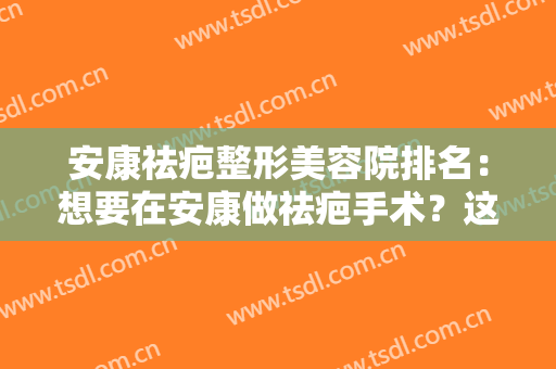 安康祛疤整形美容院排名：想要在安康做祛疤手术？这些医院你可以信赖！