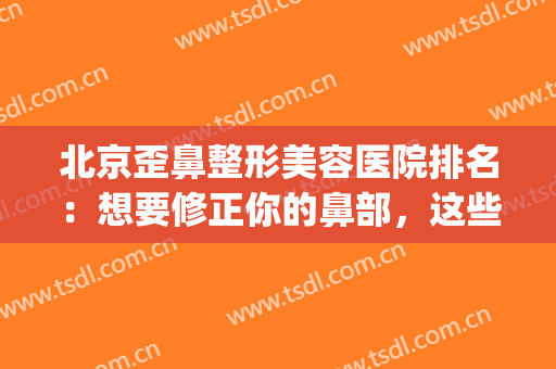 北京歪鼻整形美容医院排名：想要修正你的鼻部，这些医院可以帮你！(中国整形医院歪鼻矫正)