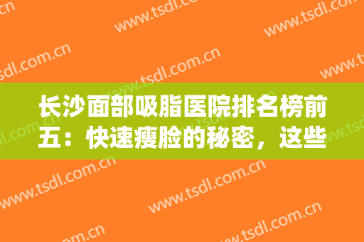 长沙面部吸脂医院排名榜前五：快速瘦脸的秘密，这些医院来告诉你！(长沙做面部吸脂最好的医院)