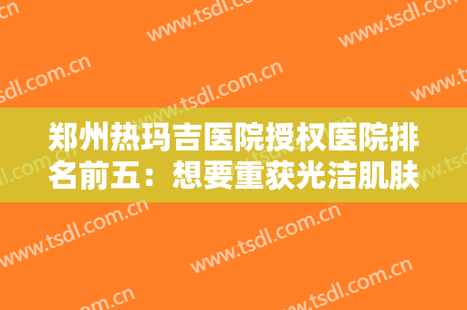郑州热玛吉医院授权医院排名前五：想要重获光洁肌肤，这些医院是专业的！