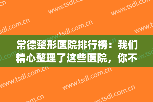 常德整形医院排行榜：我们精心整理了这些医院，你不妨来看看！(湖南常德整形医院有哪些)