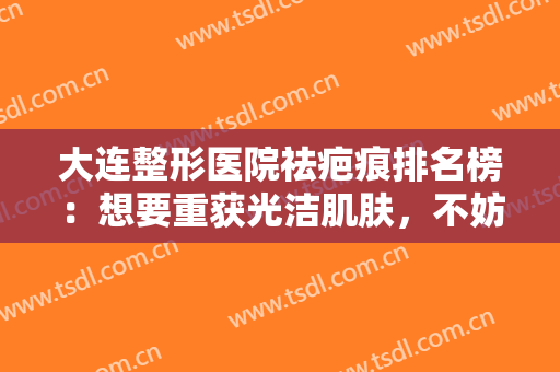 大连整形医院祛疤痕排名榜：想要重获光洁肌肤，不妨来看看这份榜单！