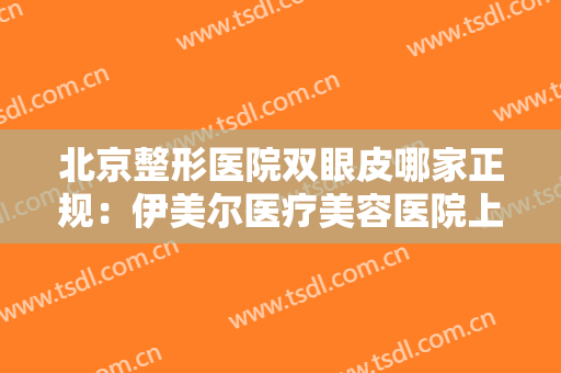北京整形医院双眼皮哪家正规：伊美尔医疗美容医院上榜，其他医院都是哪些？