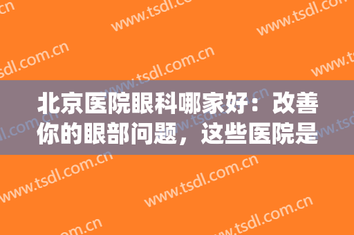 北京医院眼科哪家好：改善你的眼部问题，这些医院是专业的！(北京权威的眼科医院)