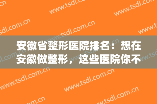 安徽省整形医院排名：想在安徽做整形，这些医院你不妨来看看！(安徽医美整形最有名医院)