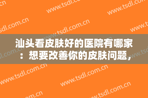 汕头看皮肤好的医院有哪家：想要改善你的皮肤问题，这些医院能帮你！