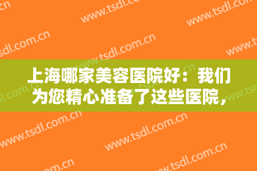 上海哪家美容医院好：我们为您精心准备了这些医院，不妨一起来看看吧！