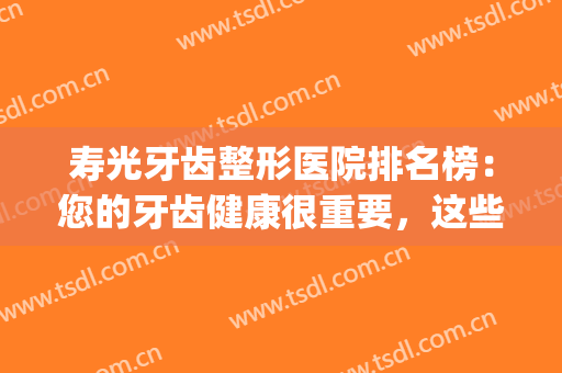 寿光牙齿整形医院排名榜：您的牙齿健康很重要，这些医院来帮您！(寿光比较好的口腔医院)