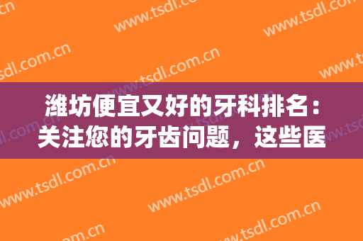 潍坊便宜又好的牙科排名：关注您的牙齿问题，这些医院是专业的！(潍坊哪家医院看牙好)