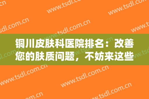 铜川皮肤科医院排名：改善您的肤质问题，不妨来这些医院看看吧！(铜仁市皮肤科最好的医院)