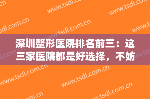 深圳整形医院排名前三：这三家医院都是好选择，不妨一起来看看吧！(深圳整形医院排名前三的)