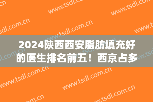 2024陕西西安脂肪填充好的医生排名前五！西京占多数！实力对决！(西安面部脂肪填充哪个医院好)