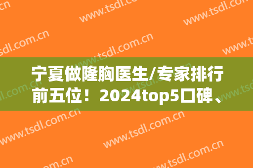 宁夏做隆胸医生/专家排行前五位！2024top5口碑、案例、价格整齐发你(正规医院隆胸的价位)