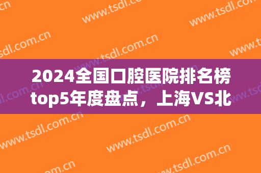 2024全国口腔医院排名榜top5年度盘点，上海VS北京各有机构上榜，速看(中国口腔门诊排名)