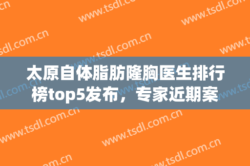 太原自体脂肪隆胸医生排行榜top5发布，专家近期案例同步更新(太原假体隆胸医院)