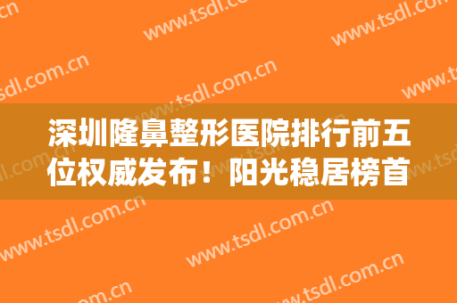 深圳隆鼻整形医院排行前五位权威发布！阳光稳居榜首，价格案例同步(深圳名牌正规整形医院)